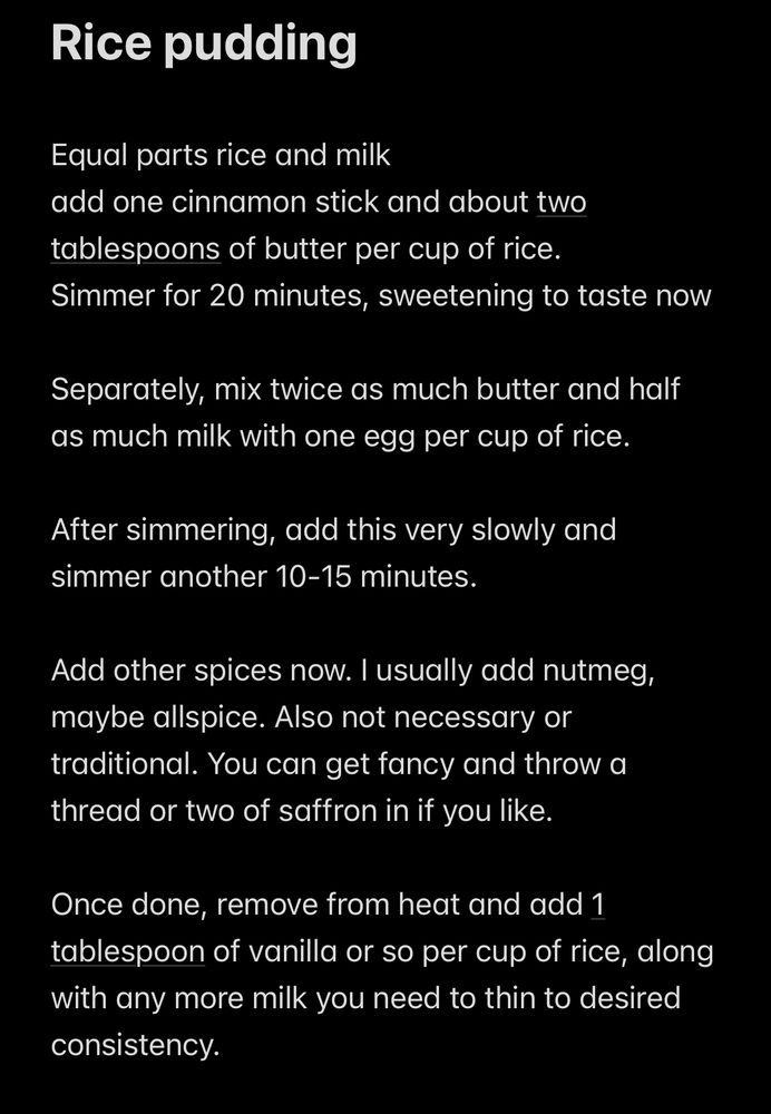 Rice pudding
Equal parts rice and milk
add one cinnamon stick and about two tablespoons of butter per cup of rice.
Simmer for 20 minutes, sweetening to taste now
Separately, mix twice as much butter and half as much milk with one egg per cup of rice.
After simmering, add this very slowly and simmer another 10-15 minutes.
Add other spices now. I usually add nutmeg, maybe allspice. Also not necessary or traditional. You can get fancy and throw a thread or two of saffron in if you like.
Once done, remove from heat and add 1 tablespoon of vanilla or so per cup of rice, along with any more milk you need to thin to desired consistency.