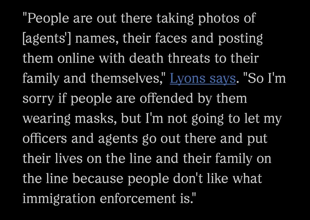 A segment of an article from NPR that reads: “"People are out there taking photos of [agents'] names, their faces and posting them online with death threats to their family and themselves," Lyons says. "So I'm sorry if people are offended by them wearing masks, but I'm not going to let my officers and agents go out there and put their lives on the line and their family on the line because people don't like what immigration enforcement is."”