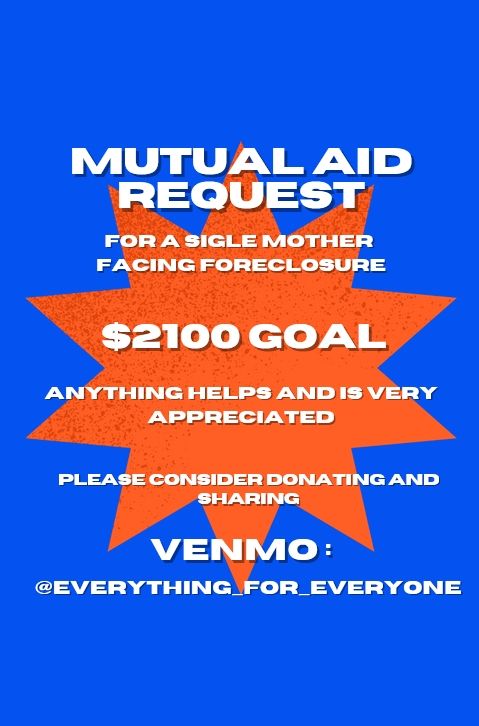 Mutual Aid Request 
For a single mother facing foreclosure 
$2100 Goal
Anything Helps and is very appreciated 
Please consider donating and sharing
Venmo:
@everything_for_everyone
