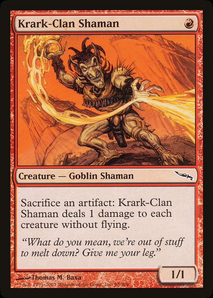 Krark-Clan Shaman
{R}
Creature — Goblin Shaman

Sacrifice an artifact: This creature deals 1 damage to each creature without flying.

“What do you mean, we’re out of stuff to melt down? Give me your leg.”

1/1
Illustrated by Thomas M. Baxa
from Magic: the Gathering — Mirrodin (2003)
