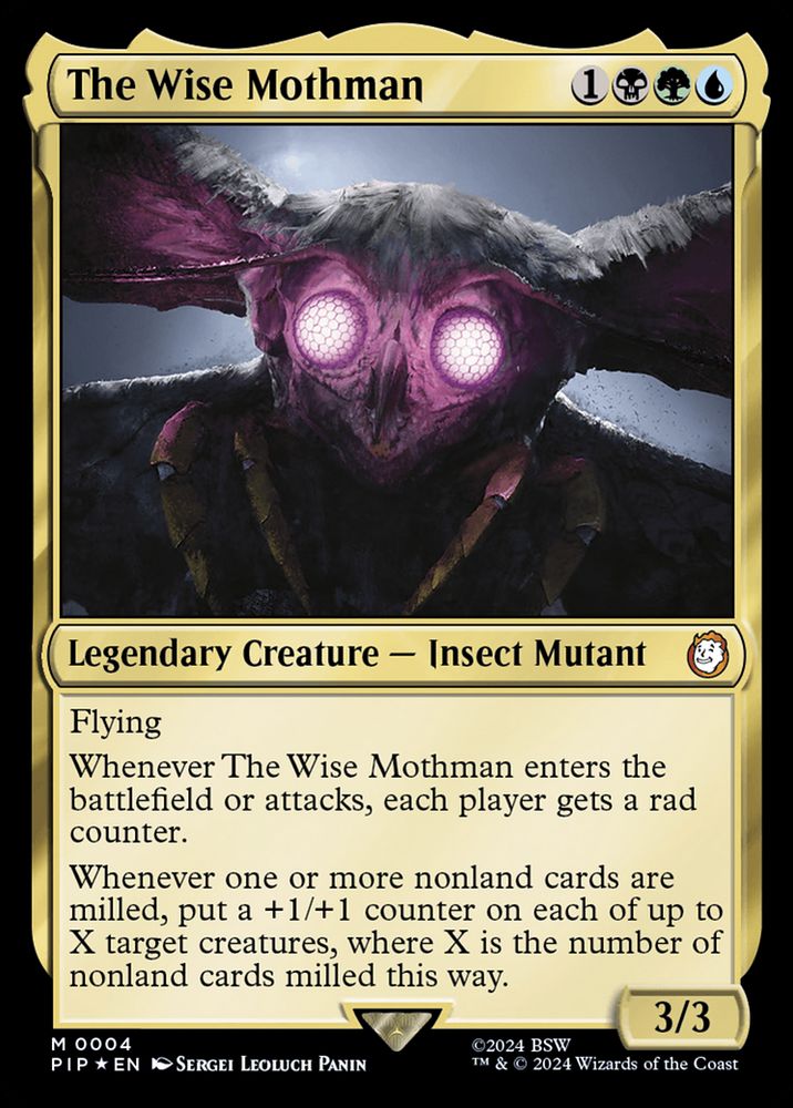 The Wise Mothman
{1}{B}{G}{U}
Legendary Creature — Insect Mutant

Flying

Whenever The Wise Mothman enters or attacks, each player gets a rad counter.

Whenever one or more nonland cards are milled, put a +1/+1 counter on each of up to X target creatures, where X is the number of nonland cards milled this way.

3/3
Illustrated by Sergei Leoluch Panin
from Magic: the Gathering — Fallout (2024) 