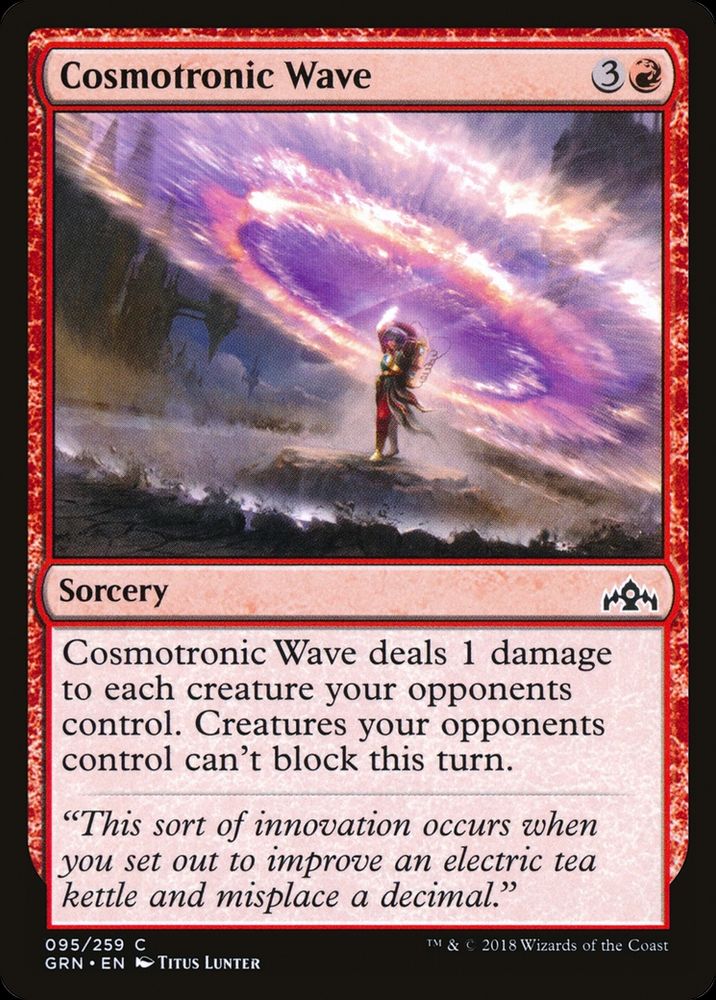 Cosmotronic Wave
{3}{R}
Sorcery

Cosmotronic Wave deals 1 damage to each creature your opponents control. Creatures your opponents control can’t block this turn.

“This sort of innovation occurs when you set out to improve an electric tea kettle and misplace a decimal.”

Illustrated by Titus Lunter

from Magic: the Gathering — Guilds of Ravnica (2018)