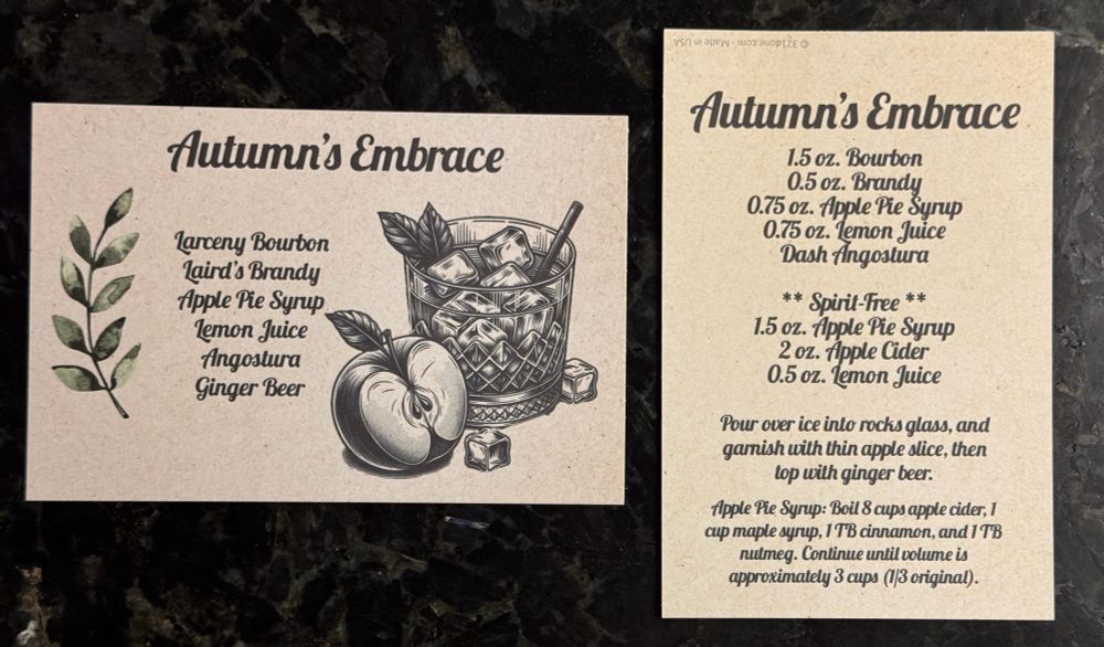 Autumn’s Embrace cocktail recipe cards. Detailed card reads:

Autumn's Embrace
1.5 oz. Bourbon
0.5 oz. Brandy
0.75 oz. Apple Pie Syrup
0.75 oz. Temon Juice
Dash Angostura

** Spirit-Free **
1.5 oz. Apple Pie Syrup
2 oz. Apple Cider
0.5 oz. Temon Juice
Pour over ice into rocks glass, and gamish with thin apple slice, then top with ginger beer.

Apple Pie Syrup: Boil 8 cups apple cider; 1 cup maple syrup, 1 TB cinnamon, and 1 TB
nutmeg. Continue until volume is approximately 3 cups (1/3 original).