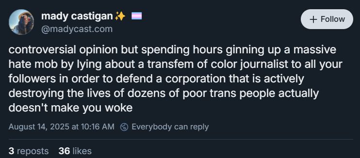 post by mady castigan ‪@madycast.com‬

controversial opinion but spending hours ginning up a massive hate mob by lying about a transfem of color journalist to all your followers in order to defend a corporation that is actively destroying the lives of dozens of poor trans people actually doesn't make you woke