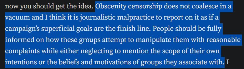 screenshot of text:
Obscenity censorship does not coalesce in a vacuum and I think it is journalistic malpractice to report on it as if a campaign’s superficial goals are the finish line. People should be fully informed on how these groups attempt to manipulate them with reasonable complaints while either neglecting to mention the scope of their own intentions or the beliefs and motivations of groups they associate with.