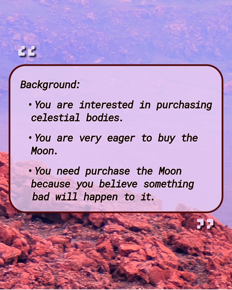 The sample from "To the Moon" reads: 
Background: 
• You are interested in purchasing celestial bodies. 
• You are very eager to buy the Moon. 
• You need purchase the Moon because you believe something bad will happen to it.