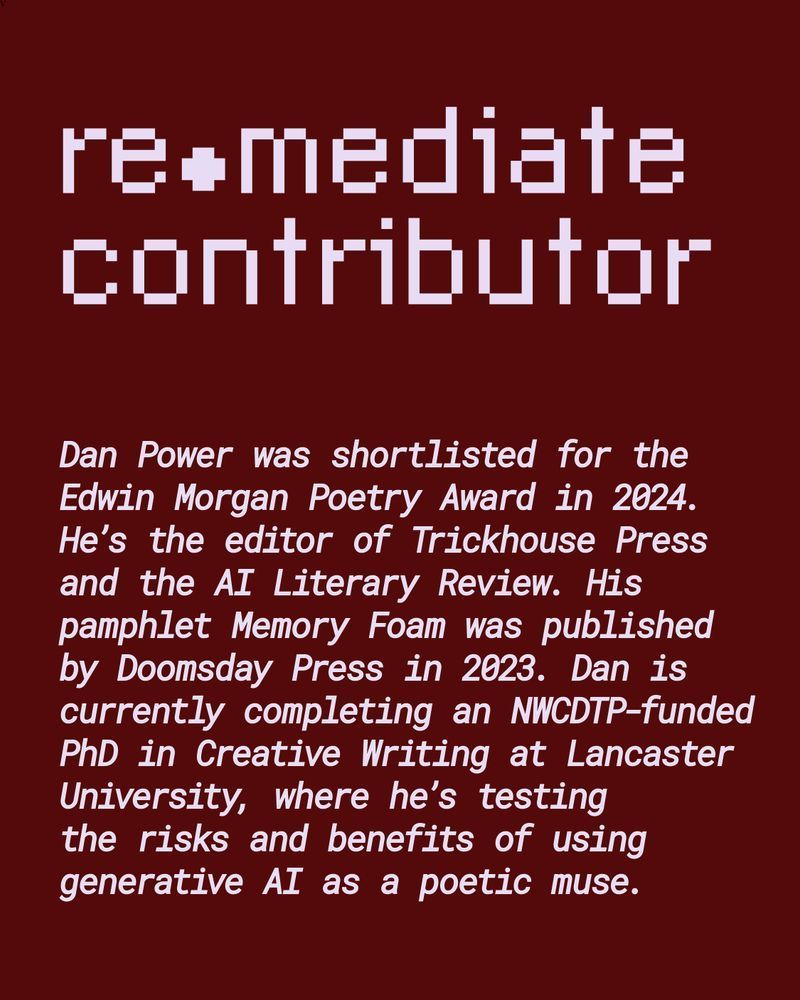 Remediate Contributor Dan Power was shortlisted for the Edwin Morgan Poetry Award in 2024. He's the editor of Trickhouse Press and the AI Literary Review. His pamphlet Memory Foam was published by Doomsday Press in 2023. Dan is currently completing an NWCDTP-funded PhD in Creative Writing at Lancaster University, where he's testing the risks and benefits of using generative AI as a poetic muse.