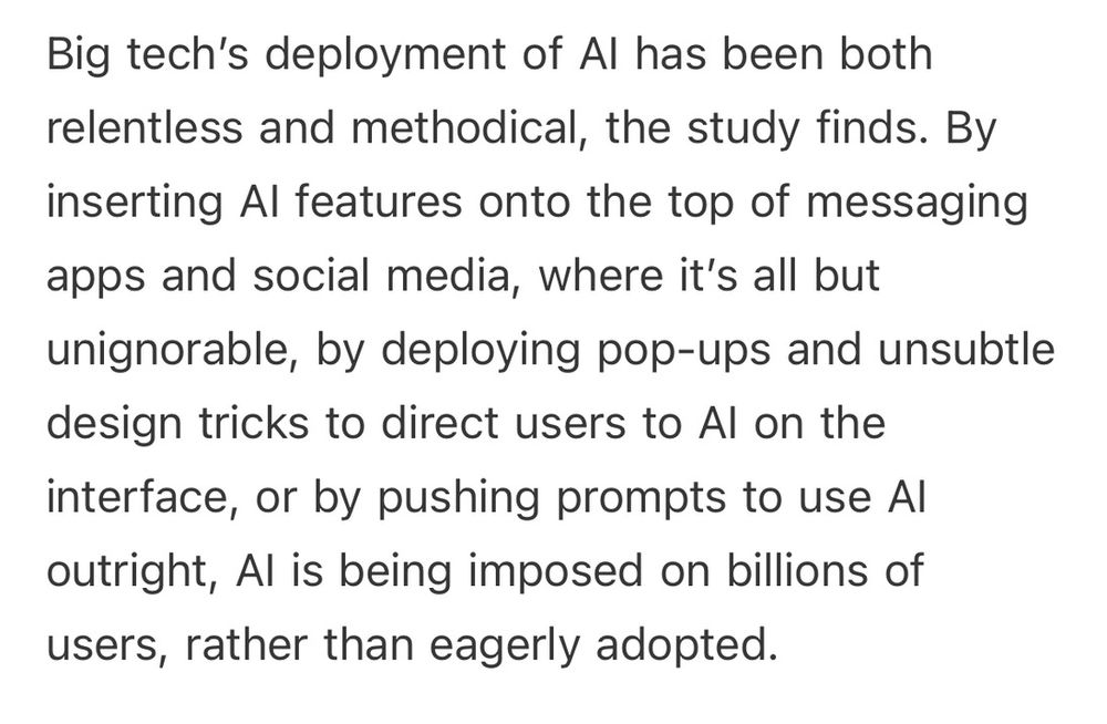 "Big tech’s deployment of AI has been both relentless and methodical, the study finds. By inserting AI features onto the top of messaging apps and social media, where it’s all but unignorable, by deploying pop-ups and unsubtle design tricks to direct users to AI on the interface, or by pushing prompts to use AI outright, AI is being imposed on billions of users, rather than eagerly adopted." From https://open.substack.com/pub/bloodinthemachine/p/how-big-tech-is-force-feeding-us
