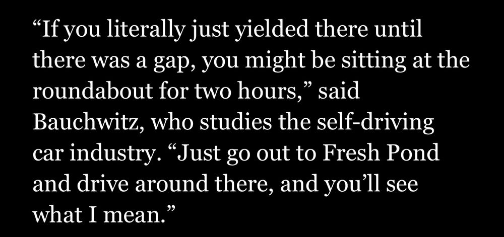 "If you literally just yielded there until there was a gap, you might be sitting at the roundabout for two hours," said Bauchwitz, who studies the self-driving car industry. "Just go out to Fresh Pond and drive around there, and you'll see what I mean."

From https://www.bostonglobe.com/2025/07/01/business/waymo-self-driving-boston-drivers/