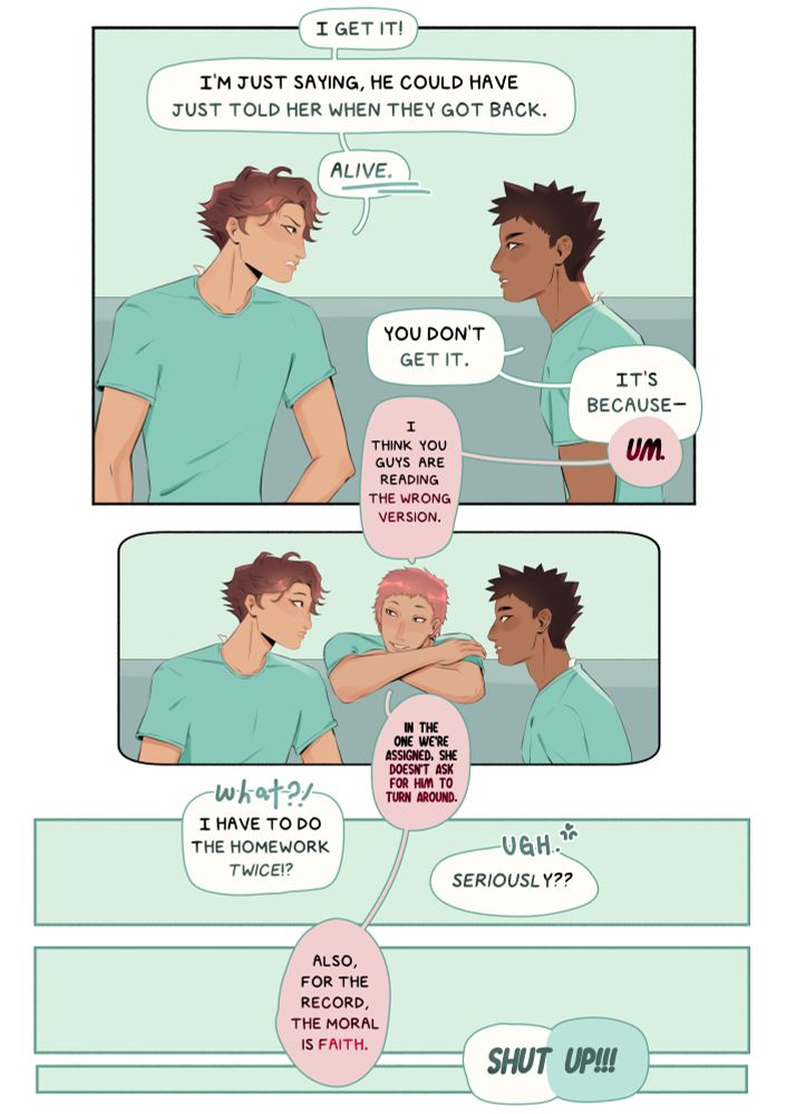 ID: Oikawa turns to look angrily at Iwaizumi. “It get it!” he snaps. “I’m just saying, he could have just told her when they got back. Alive.” (Alive has been underlined. “You don’t get it,” Iwaizumi responds. “It’s because—“
“Um,” Makki interrups, leaning on the edge of the bus seat to look back at them.  “I think you guys are reading the wrong version,” he said. “In the one we’re assigned, she doesn’t ask for him to turn around.”
“WHAT?!” Oikawa says in a speech bubble alone. “I have to do the homework twice?!” 
“Ugh,”  Iwaizumi said. “Seriously??”
Makki’s speech bubble says, “Also, for the record, the moral is faith.” 
Both Iwaizumi and Oikawa’s speech bubbles say “SHUT UP!” End ID.