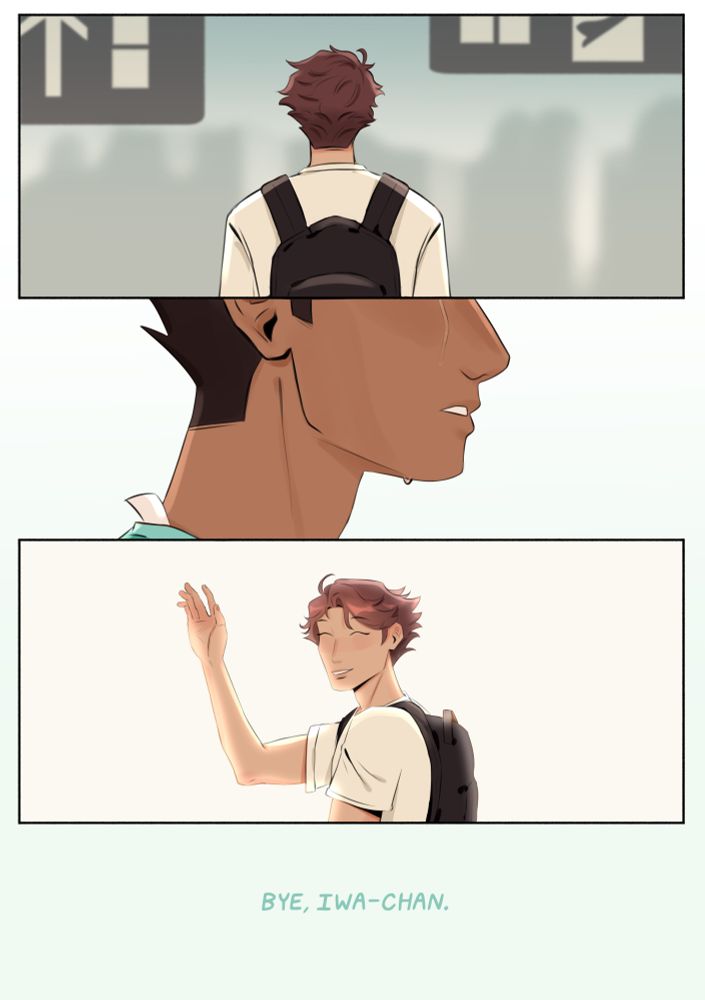 ID: A drawing of Oikawa’s back from the shoulders up. He’s in a train terminal and the signs and a crowd is vaguely seen behind him. The next panel shows Iwaizumi’s face, but his eyes back been cut off from the above panel, and you can only see the tear sliding down his face. In the next panel, Oikawa turns back and the background fades to white. He smiles broadly and waves. The next text is unaccompanied by a speech bubble and says “Bye, Iwa-chan,” in italics. END ID.