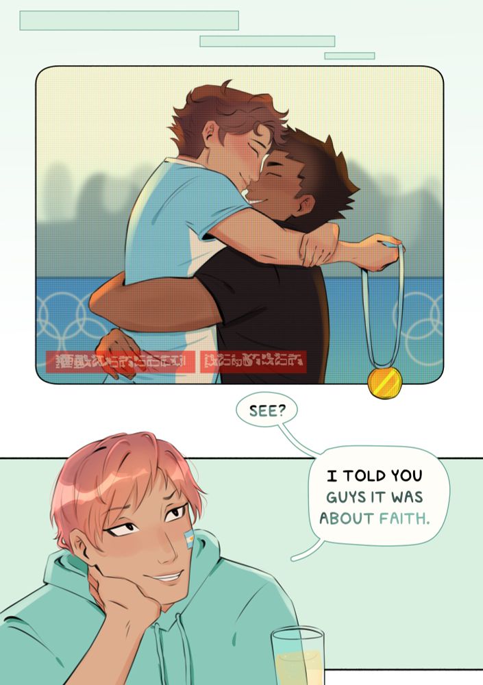 ID: Oikawa is jumping into Iwaizumi’s arms with an Olympics banner and crowd behind him. They’re both smiling, and their faces are pressed close together like they just kissed. Oikawa is holding a gold medal. There’s a retro filter over the panel with unreadable text indicating that the image is being viewed through a sports broadcast on TV,. The last panel has Makki, wearing an Argentinian flag on his cheek and smiling up at the TV. “See?” he says. “I told you guys it was about faith.” End ID.