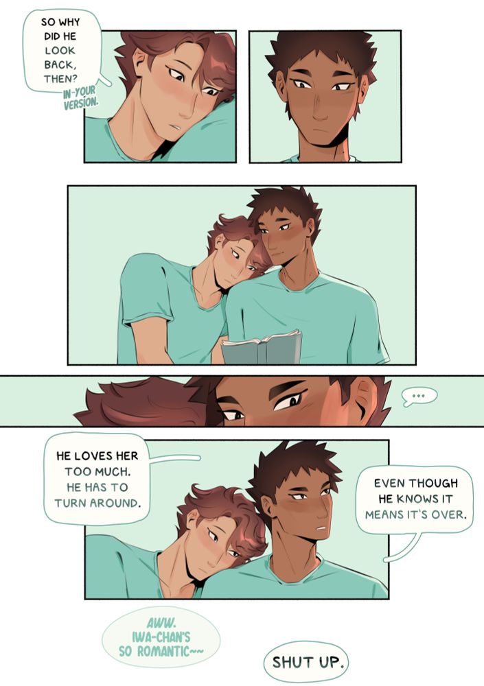 ID: They’re back on the bus.
“So why did he look back, then?” Oikawa said. “In your version.”
Iwaizumi looks down at him and softly smiles. Oikawa is resting his head on his shoulder. Then, he looks away, and Oikawa looks up at him. “…He loves her too much. He has to turn around. Even though he knows it means it’s over.”
“Aww,” Oikawa says in an aside. “Iwa-chan’s so romantic~~”
“Shut up.”
End ID.
