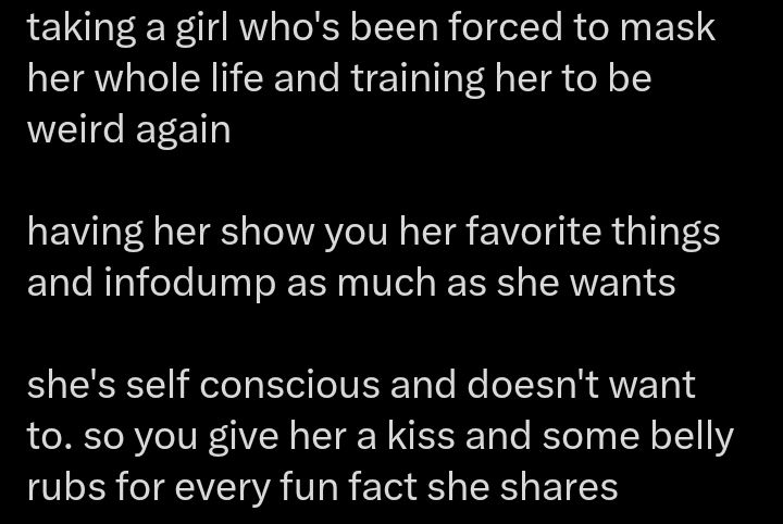 "taking a girl who's been forced to mask her whole life and training her to be weird again

Having her show you her favorite things and infodump as much as she wants

She's self conscious and doesn't want to. So you give her a kiss and some belly rubs for every fun fact she shares