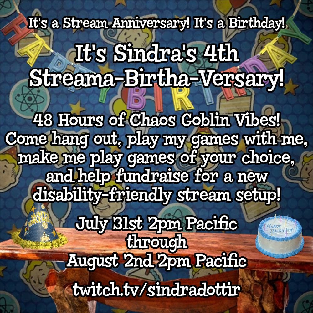 Promotional graphic showing a background of a birthday party with a banner, a cake, and a party hat, with text on top that reads "It's a Stream Anniversary! It's a Birthday! It's Sindra's 4th Streama-Birtha-Versary! 48 Hours of Chaos Goblin Vibes! Come hang out, play my games with me, make me play games of your choice, and help fundraise for a new disability-friendly stream setup! July 31st 2pm Pacific through August 2nd 2pm Pacific." At the bottom is the link to Sindradottir's twitch page.