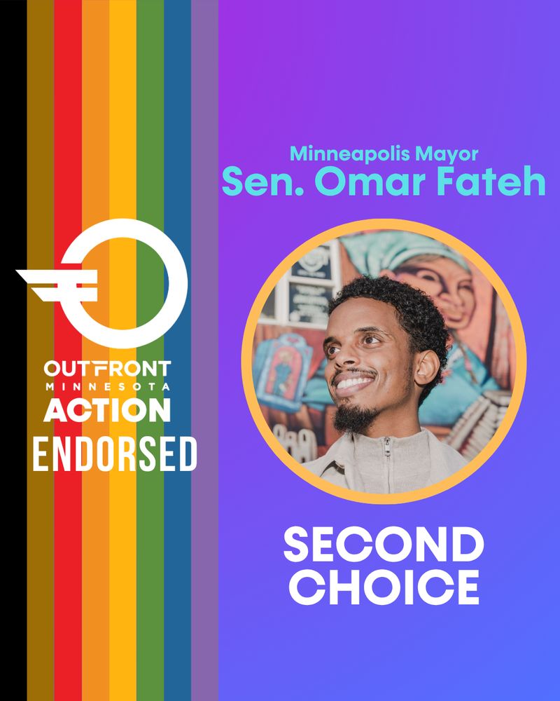 A 4-by-5 ratio graphic with purple gradient background, on the left is the POC Pride rainbow colors on the right with the OutFront Minnesota Action Endorsed logo. On the right side is text in blue reading, “Minneapolis Mayor, Sen. Omar Fateh” with a photo of Sen. Fateh, a Black man with facial hair, smiling, wearing a beige zip-up top with matching coat. Below is text reading, “SECOND CHOICE.” 