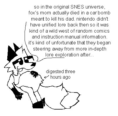 my fox fursona (they/them) lounging with a hand over their distended gut.

a dialogue bubble from them reads; "so in the original SNES universe, fox's mom actually died in a car bomb mean to kill his dad. nintend0 didn't have unified lore back then so it was kind of a wild west of random comics and instruction manual information. it's kind of unfortunate that they began steering away from more in-depth lore exploration after..."

a text box with an arrow pointing to their gut reads; "digested three hours ago"