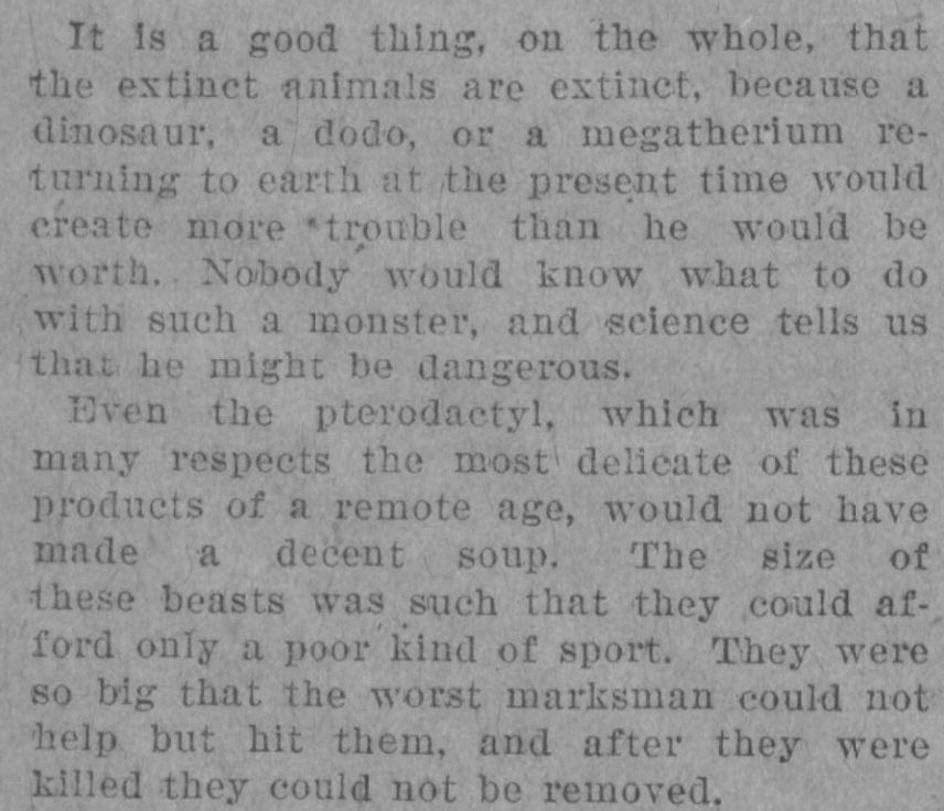 A scan of the opening two paragraphs of the article, reading: "It is a good thing, on the whole, that the extinct animals are extinct, because a dinosaur, a dodo, or a megatherium returning to earth at the present time would create more trouble than he would be worth. Nobody would know what to do with such a monster, and science tells us that he might be dangerous. Even the pterodactyl, which was in many respects the most delicate of these products of a remote age, would not have made a decent soup. The size of these beasts was such that they could afford only a poor kind of sport. They were so big that the worst marksman could not help but hit them, and after they were killed they could not be removed."