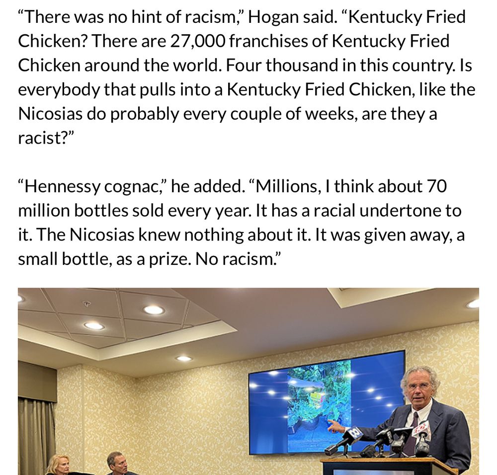 Article screenshot with the following text above a photo of a grey haired man at a lectern.

“There was no hint of racism,” Hogan said. “Kentucky Fried Chicken? There are 27,000 franchises of Kentucky Fried Chicken around the world. Four thousand in this country. Is everybody that pulls into a Kentucky Fried Chicken, like the Nicosias do probably every couple of weeks, are they a racist?”

“Hennessy cognac,” he added. “Millions, I think about 70 million bottles sold every year. It has a racial undertone to it. The Nicosias knew nothing about it. It was given away, a small bottle, as a prize. No racism.”