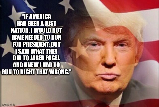 Meme format of a famous Trump quote saying "IF AMERICA
HAD BEEN A JUST NATION, I WOULD NOT HAVE NEEDED TO RUN FOR PRESIDENT. BUT I SAW WHAT THEY DID TO JARED FOGEL AND KNEW I HAD TO RUN TO RIGHT THAT WRONG."