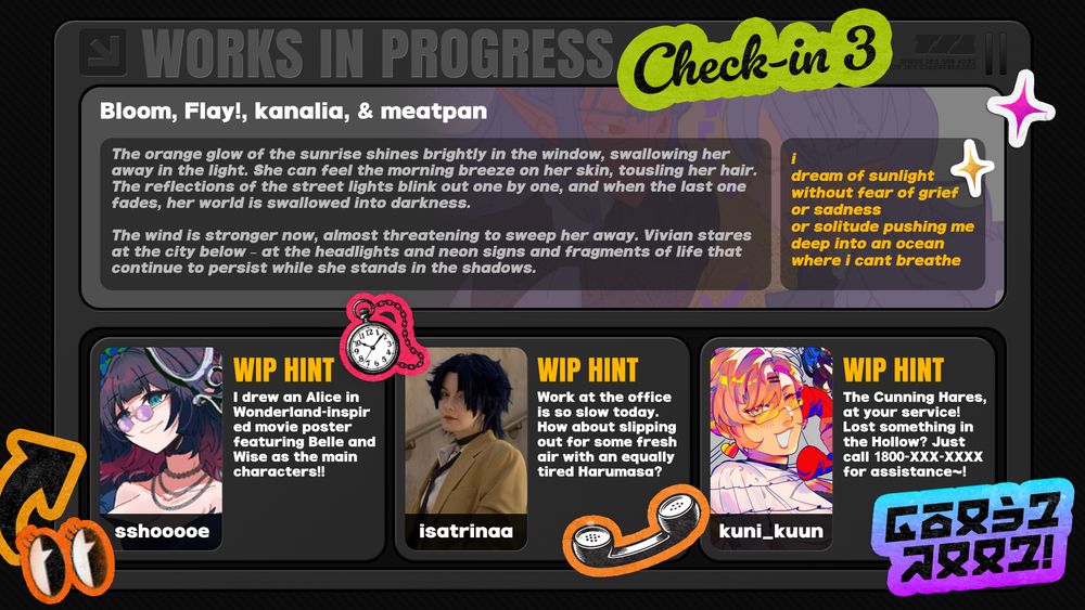 A graphic for BLOCKBUSTER which says:

"WORKS IN PROGRESS Check-in 3"

There is a gray box with several stickers and samples of pieces from the zine:

Vivian - meatpan

Fic - Bloom
"The orange glow of the sunrise shines brightly in the window, swallowing her away in the light. She can feel the morning breeze on her skin, tousling her hair. The reflections of the street lights blink out one by one, and when the last one fades, her world is swallowed into darkness..."

Lyrics - kanalia
"i
dream of sunlight
without fear of grief
or sadness
or solitude pushing me
deep into an ocean 
where i cant breathe"

Jane Doe - sshooooe
"I drew an Alice in Wonderland-inspired movie poster featuring Belle and Wise as the main characters!!"

Harumasa - isatrinaa
"Work at the offic is so slow today. How about slipping out for some fresh air with an equally tired Harumasa?"

Nicole - kuni_kuun
"The Cunning Hares at your service! Lost something in the Hollow? Just call 1800-XXX-XXXX for assistance~!"