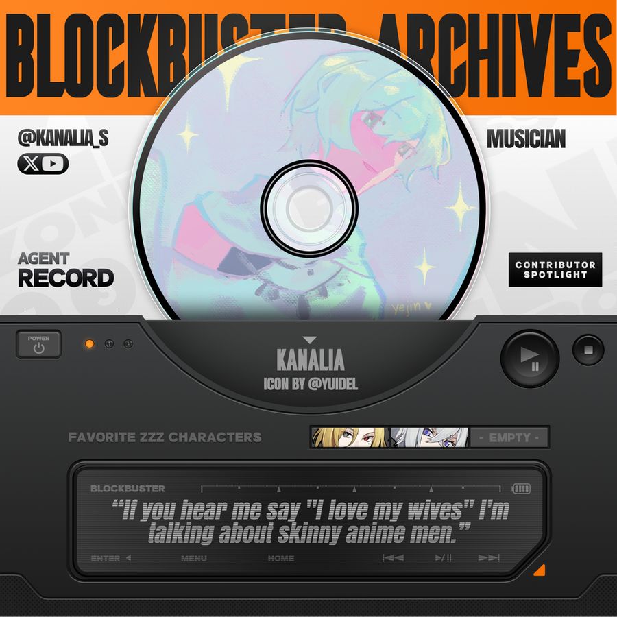 A promotional graphic for BLOCKBUSTER with an orange banner at the top.

In a white space with faded text patterned across it reads from left to right:

"@KANALIA_S
AGENT RECORD

MUSICIAN
CONTRIBUTOR SPOTLIGHT"

Along with an icon for X and YouTube.

In the center is a CD disc with kanalia's icon. "KANALIA" and "ICON BY @YUIDEL" is listed below this.

In the bottom half of the image is a dark grey box meant to mimic a stereo player with a power button on the left and a glowing orange light. On the right is a play/pause button and a stop button. In the center is an LED screen that reads:

"If you hear me say "I love my wives" I'm talking about skinny anime men."

Along with the options "ENTER." "MENU," "HOME," and other stereo symbols. Above this is "FAVORITE ZZZ CHARACTERS" followed by three squares with pictures of Hugo Vlad and Seth Lowell.