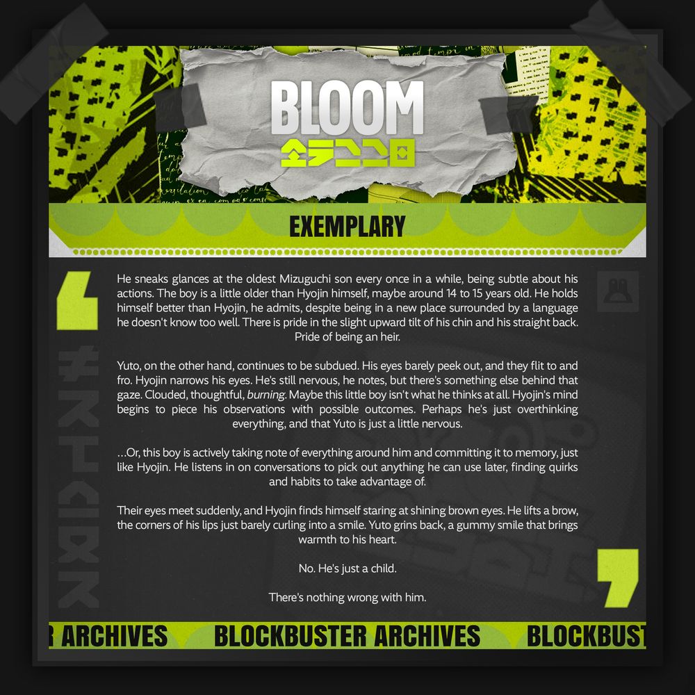 A promotional graphic for BLOCKBUSTER of a black frame taped to the background, with a green tinted collage of urban art. In the center is a piece of shredded paper taped to the header that reads "BLOOM" in white English text, and green text of an original language in ZZZ below it.

Below is a green subtitle with a white trim with the title of their sample, "EXEMPLARY."  At the bottom is a green footer that reads "BLOCKBUSTER ARCHIVES" across. In the center is a dark grey background with white text between two green quotation marks, and a faded image of a bangboo in a TV screen behind it. It reads:

"He sneaks glances at the oldest Mizuguchi son every once in a while, being subtle about his actions. The boy is a little older than Hyojin himself, maybe around 14 to 15 years old. He holds himself better than Hyojin, he admits, despite being in a new place surrounded by a language he doesn't know too well. There is pride in the slight upward tilt of his chin and his straight back. Pride of being an heir.

Yuto, on the other hand, continues to be subdued. His eyes barely peek out, and they flit to and fro. Hyojin narrows his eyes. He's still nervous, he notes, but there's something else behind that gaze. Clouded, thoughtful, burning. Maybe this little boy isn't what he thinks at all. Hyojin's mind begins to piece his observations with possible outcomes. Perhaps he's just overthinking everything, and that Yuto is just a little nervous.

…Or, this boy is actively taking note of everything around him and committing it to memory, just like Hyojin. He listens in on conversations to pick out anything he can use later, finding quirks and habits to take advantage of.

Their eyes meet suddenly, and Hyojin finds himself staring at shining brown eyes. He lifts a brow, the corners of his lips just barely curling into a smile. Yuto grins back, a gummy smile that brings warmth to his heart.

No. He's just a child.

There's nothing wrong with him."