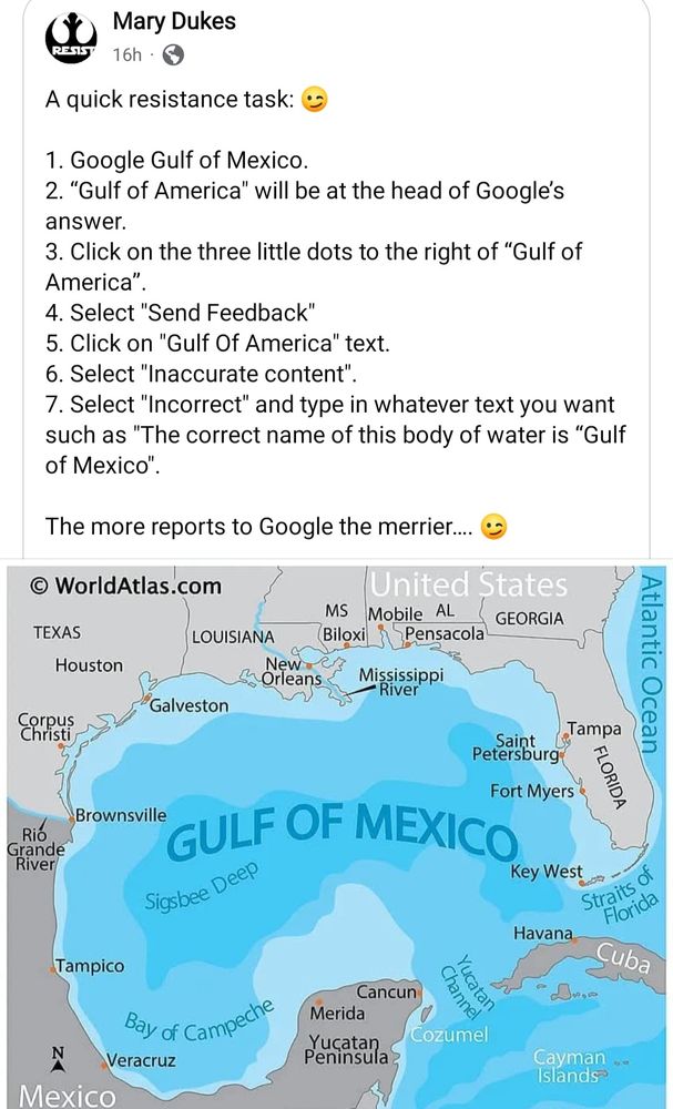 A screenshot of a Facebook post with an image of the Gulf of Mexico & surrounding land.

The text for the post reads:

A quick resistance task: 😉

1. Google Gulf of Mexico.
2. “Gulf of America" will be at the head of Google’s answer.
3. Click on the three little dots to the right of “Gulf of America”.
4. Select "Send Feedback"
5. Click on "Gulf Of America" text.
6. Select "Inaccurate content".
7. Select "Incorrect" and type in whatever text you want such as "The correct name of this body of water is “Gulf of Mexico".

The more reports to Google the merrier…. 😉

End image description