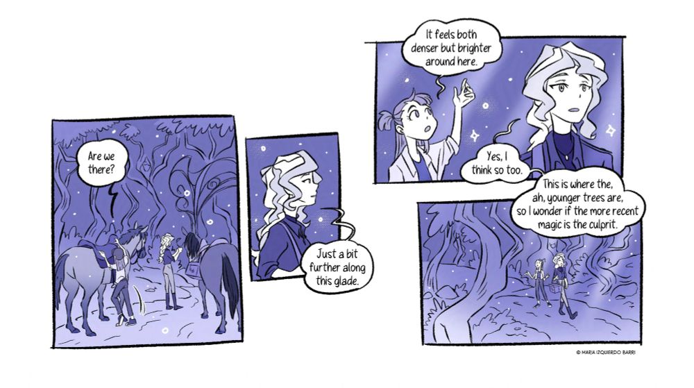 [Panel 10] They get down from the horses, near a strange open gate. “Are we there?” Akko wonders as she and Diana are undoing the horses’ gear up.

[Panel 11] Still paying attention only to her destination, Diana tells her gently “Just a bit further along this glade.”

[Panel 12] They start walking on foot and get into another area of the forest. Light here gets through the trees and Akko reaches for the rays. “It feels both denser but brighter around here.” “Yes, I think so too. This is where the, ah, younger trees are, so I wonder if the more recent magic is the culprit.” 

[Panel 13] They continue on the woodpath to their final destination, surrounded by rays of light, and magical trees, each an eerie tomb in this bright forest.
