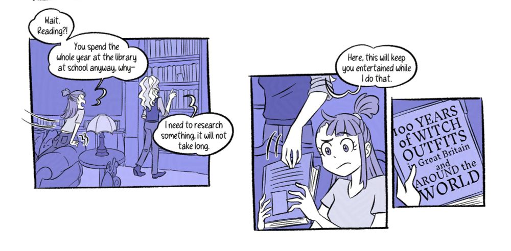 [Panel 5] Sliding to the other side of the sofa, Akko comments on Diana's reach for the bookshelf. “Wait. Reading?! You spend the whole year at the library at school anyway, why–” “I need to research something, it will not take long.”

[Panel 6] She gives her a book. “Here, this will keep you entertained while I do that.” Akko is not convinced by this idea.

[Panel 7] The book’s cover reads “100 YEARS of WITCH OUTFITS in Great Britain and AROUND the WORLD”
