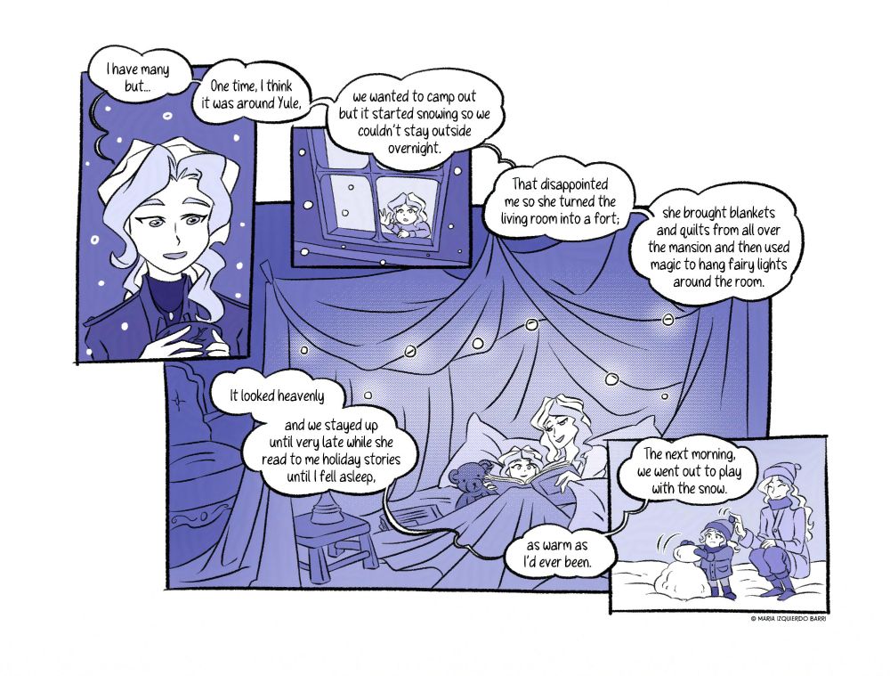 [Panel 9] She finally decides on a story to tell. “I have many, but… One time, I think it was around Yule,”

[Panel 10] “we wanted to camp out but it started snowing so we couldn’t stay outside overnight.” A memory of a young Diana, observing the snow through her window, distressed at the idea of her plans being cancelled.

[Panel 11] “That disappointed me, so she turned the living room into a fort; she brought blankets and quilts from all over the mansion and then used magic to hang fairy lights around the room. It looked heavenly and we stayed up until very late while she read to me holiday stories until I fell asleep, as warm as I’d ever been.” A beautiful image of a child, her teddy bear and her mother, in a pillow fort glowing with warmth and little light orbs, under the blankets with, reading stories together.

[Panel 12] “The next morning, we went out to play with the snow.” Another memory of Diana and her mother happily building a snowman together. Bernadette playing with the ball of yarn at the end of Diana's small hat.

