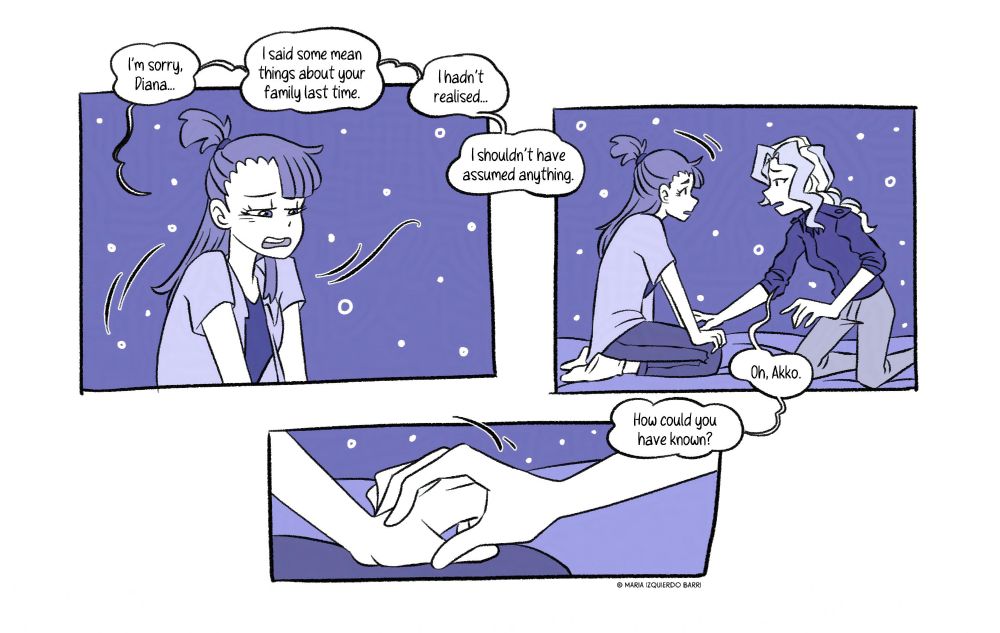 [Panel 9] With regrets, she apologizes to her, but doesn’t muster the courage to look at her while doing so. “I’m sorry, Diana… I said some mean things about your family last time. I hadn’t realized… I shouldn’t have assumed anything.”

[Panel 10] Diana gets closer to her, her hand reaches for hers, she doesn’t hold it against her. “Oh, Akko. How could you have known ?”

[Panel 11] Diana’s hand gently lands on Akko’s fist, which she relaxes over her soft touch.
