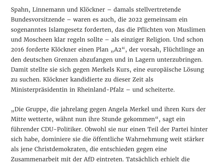 Spahn, Linnemann und Klöckner – damals stellvertretende Bundesvorsitzende – waren es auch, die 2022 gemeinsam ein sogenanntes Islamgesetz forderten, das die Pflichten von Muslimen und Moscheen klar regeln sollte – als einziger Religion. Und schon 2016 forderte Klöckner einen Plan „A2“, der vorsah, Flüchtlinge an den deutschen Grenzen abzufangen und in Lagern unterzubringen. Damit stellte sie sich gegen Merkels Kurs, eine europäische Lösung zu suchen. Klöckner kandidierte zu dieser Zeit als Ministerpräsidentin in Rheinland-Pfalz – und scheiterte. 

„Die Gruppe, die jahrelang gegen Angela Merkel und ihren Kurs der Mitte wetterte, wähnt nun ihre Stunde gekommen“, sagt ein führender CDU-Politiker. Obwohl sie nur einen Teil der Partei hinter sich habe, dominiere sie die öffentliche Wahrnehmung weit stärker als jene Christdemokraten, die entschieden gegen eine Zusammenarbeit mit der AfD eintreten. Tatsächlich erhielt die kürzlich gegründete Plattform „Compass Mitte“, die jede politische Zusammenarbeit der CDU mit der „rechtsextremistischen AfD“ ablehnt, keine öffentliche Unterstützung aus der Parteispitze.