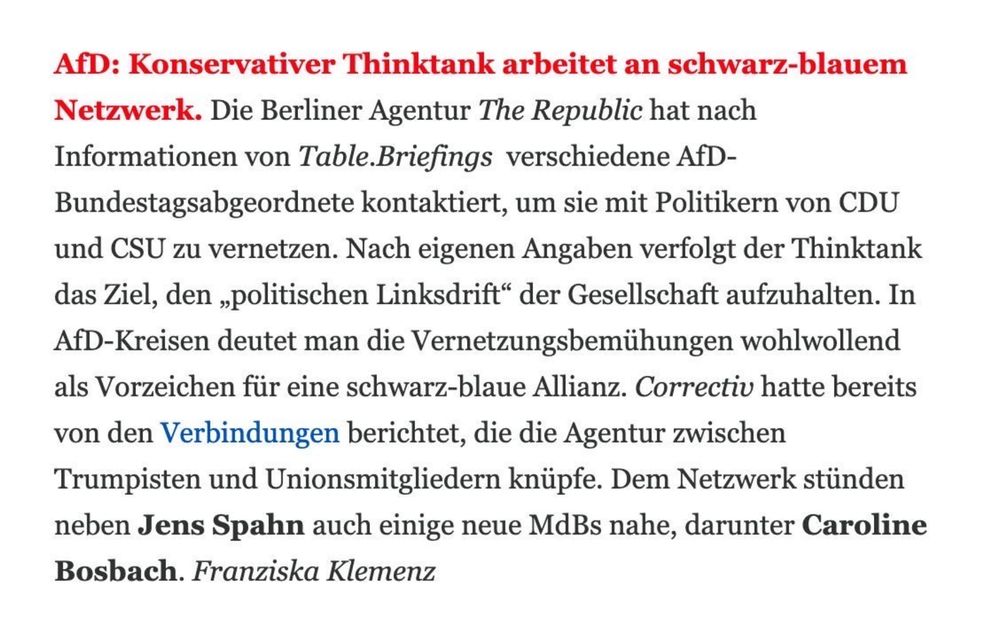 Table.Media: 

 AfD: Konservativer Thinktank arbeitet an schwarz-blauem Netzwerk. Die Berliner Agentur The Republic hat nach Informationen von Table.Briefings  verschiedene AfD-Bundestagsabgeordnete kontaktiert, um sie mit Politikern von CDU und CSU zu vernetzen. Nach eigenen Angaben verfolgt der Thinktank das Ziel, den „politischen Linksdrift“ der Gesellschaft aufzuhalten. In AfD-Kreisen deutet man die Vernetzungsbemühungen wohlwollend als Vorzeichen für eine schwarz-blaue Allianz. Correctiv hatte bereits von den Verbindungen berichtet, die die Agentur zwischen Trumpisten und Unionsmitgliedern knüpfe. Dem Netzwerk stünden neben Jens Spahn auch einige neue MdBs nahe, darunter Caroline Bosbach. Franziska Klemenz