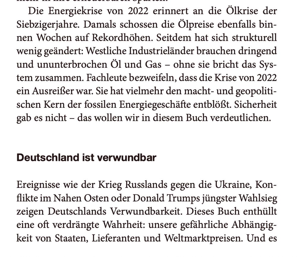 Die Energiekrise von 2022 erinnert an die Ölkrise der
Siebzigerjahre. Damals schossen die Ölpreise ebenfalls bin-
nen Wochen auf Rekordhöhen. Seitdem hat sich strukturell
wenig geändert: Westliche Industrieländer brauchen dringend
und ununterbrochen Öl und Gas – ohne sie bricht das Sys-
tem zusammen. Fachleute bezweifeln, dass die Krise von 2022
ein Ausreißer war. Sie hat vielmehr den macht- und geopoliti-
schen Kern der fossilen Energiegeschäfte entblößt. Sicherheit
gab es nicht – das wollen wir in diesem Buch verdeutlichen.
Deutschland ist verwundbar
Ereignisse wie der Krieg Russlands gegen die Ukraine, Kon-
flikte im Nahen Osten oder Donald Trumps jüngster Wahlsieg
zeigen Deutschlands Verwundbarkeit. Dieses Buch enthüllt
eine oft verdrängte Wahrheit: unsere gefährliche Abhängig-
keit von Staaten, Lieferanten und Weltmarktpreisen