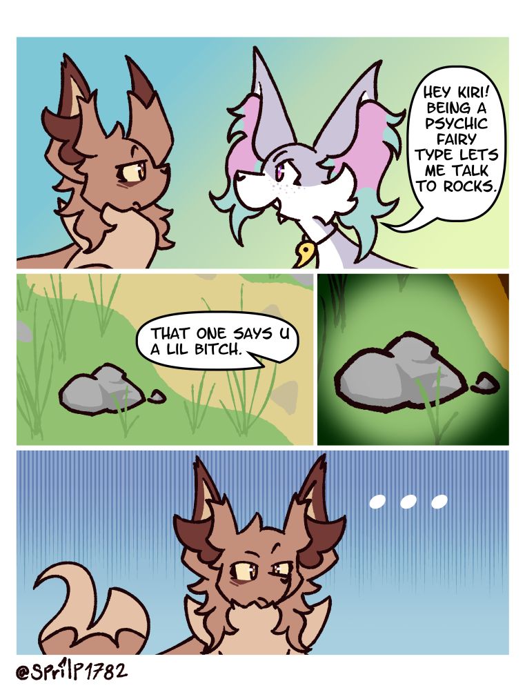 Ren: Hey Kiri! Being a psychic fairy type lets me talk to rocks.
- Panel showing a rock -
Ren: That one says u a lil b*tch.
- Panel focusing the rock -
Kiri looks at him in a questionable way.