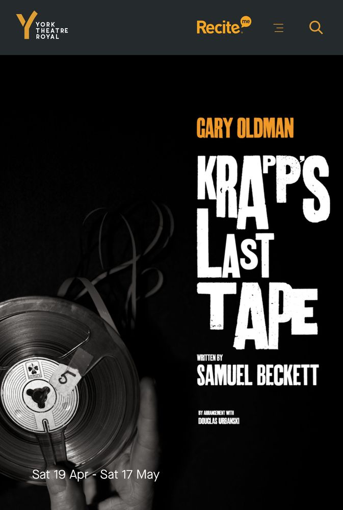 Promotional poster for York Theatre Royal’s performance of Krapp’s Last Tape. A greyscale photograph of a hand holding an unspooling recording tape. The name of the star performer, Gary Oldman, is in an orange/yellow text to the top right, below that the name of the play and that it was written by Samuel Beckett and by arrangement of Douglas Urbanski. The dates Saturday 19 April - Saturday 17 May are in the bottom left corner. 