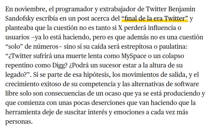 En noviembre, el programador y extrabajador de Twitter Benjamin Sandofsky escribía en un post acerca del “final de la era Twitter” y planteaba que la cuestión no es tanto si X perderá influencia o usuarios —ya lo está haciendo, pero es que además no es una cuestión “solo” de números— sino si su caída será estrepitosa o paulatina: “¿Twitter sufrirá una muerte lenta como MySpace o un colapso repentino como Digg? ¿Podrá un sucesor estar a la altura de su legado?”. Si se parte de esa hipótesis, los movimientos de salida, y el crecimiento exitoso de su competencia y las alternativas de software libre solo son consecuencias de un ocaso que ya se está produciendo y que comienza con unas pocas deserciones que van haciendo que la herramienta deje de suscitar interés y emociones a cada vez más personas.