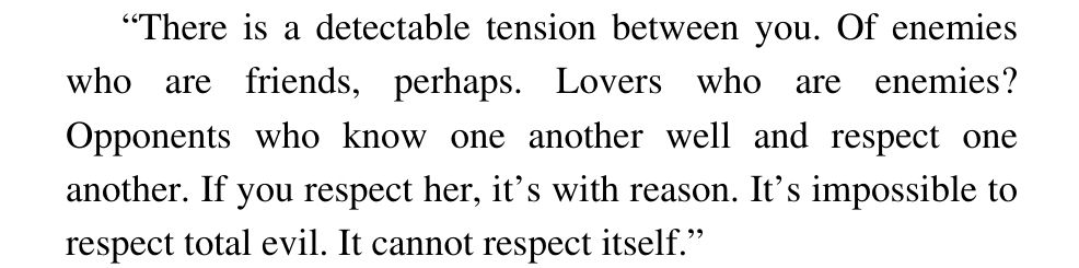 "There is a delectable tension between you. Of enemies who are friends, perhaps. Lovers who are enemies? Opponents who know another well and respect one another. If you respect her, it's with reason. It's impossible to respect total evil. It cannot respect itself."
From "The White Rose", the Third Chronicle of the Black Company, by Glen Cook.
