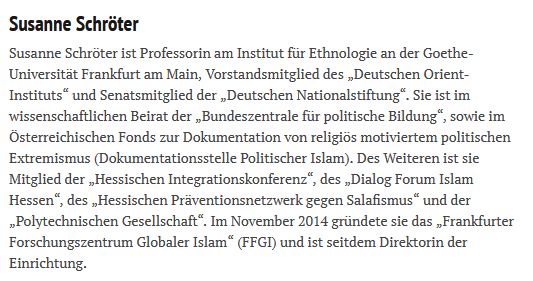 Susanne Schröter

Susanne Schröter ist Professorin am Institut für Ethnologie an der Goethe-Universität Frankfurt am Main, Vorstandsmitglied des „Deutschen Orient-Instituts“ und Senatsmitglied der „Deutschen Nationalstiftung“. Sie ist im wissenschaftlichen Beirat der „Bundeszentrale für politische Bildung“, sowie im Österreichischen Fonds zur Dokumentation von religiös motiviertem politischen Extremismus (Dokumentationsstelle Politischer Islam). Des Weiteren ist sie Mitglied der „Hessischen Integrationskonferenz“, des „Dialog Forum Islam Hessen“, des „Hessischen Präventionsnetzwerk gegen Salafismus“ und der „Polytechnischen Gesellschaft“. Im November 2014 gründete sie das „Frankfurter Forschungszentrum Globaler Islam“ (FFGI) und ist seitdem Direktorin der Einrichtung.