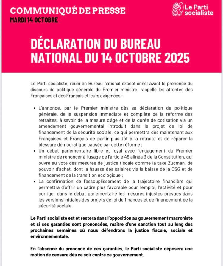 COMMUNIQUÉ DE PRESSE
MARDI 14 OCTOBRE
Le Parti socialiste
DÉCLARATION DU BUREAU NATIONAL DU 14 OCTOBRE 2025
Le Parti socialiste, réuni en Bureau national exceptionnel avant le prononcé du discours de politique générale du Premier ministre, rappelle les attentes des Francaises et des Français et leurs exigences :
• L'annonce, par le Premier ministre dès sa déclaration de politique générale, de la suspension immédiate et complète de la réforme des retraites, à savoir de la mesure d'âge et de la durée de cotisation via un amendement gouvernemental introduit dans le projet de loi de financement de la sécurité sociale, ce qui permettra dès maintenant aux Françaises et Français de partir plus tôt à la retraite et de réparer la blessure démocratique causée par cette réforme :
• Un débat parlementaire libre et loyal avec l'engagement du Premier ministre de renoncer à l'usage de l'article 49 alinéa 3 de la Constitution, qui ouvre au vote des mesures de justice fiscale comme la taxe Zucman, de pouvoir d'achat, dont la hausse des salaires via la baisse de la CSG et de financement de la transition écologique :
• La confirmation de l'assouplissement de la trajectoire financière qui permettra d'offrir un cadre plus favorable pour l'emploi, l'activité et pour corriger dans le débat parlementaire les mesures injustes prévues dans les versions initiales des projets de loi de finances et de financement de la sécurité sociale.
Le Parti socialiste est et restera dans l'opposition au gouvernement macroniste et si ces garanties sont prononcées, maître d'une sanction tout au long des prochaines semaines où nous défendrons la justice fiscale, sociale et environnementale.
En l'absence du prononcé de ces garanties, le Parti socialiste déposera une motion de censure dès ce soir contre ce gouvernement.
