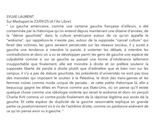SYLVIE LAURENT
Sur Mediapart le 23/09/25 (A l'Air Libre)
" La gauche américaine, comme une certaine gauche française d'ailleurs, a été
contaminée par la rhétorique qu'on entend depuis maintenant une dizaine d'années, de
la "dérive gauchiste" dans la culture américaine autour de ce qu'on appelle le
"wokisme", qui rappelons-le n'existe pas, autour de la supposée "cancel culture" qui
ferait des victimes, les gens seraient persécutés sur les réseaux sociaux, il y aurait à
gauche une tendance à interdire la parole, à violenter les débats, à interdire les
contradictions et donc on a vu se développer parmi les gens de gauche une espèce de
culpabilité comme si sur sa gauche se passait une forme d'intolérance tellement
insupportable que finalement, elle est moindre à droite et on préfère soutenir la
supposée liberté de parole à droite plutôt que d'admettre que et bien non sur les
campus, il n'y a pas de stature gauchiste, les présidents d'universités ne sont pas tous
des marxistes qui imposent le soutien à la Palestine, le droit des trans-genres et les
femmes noires comme mode unique de pensée... et cette petite rhétorique là, elle a
beaucoup gagné les élites en France comme aux Etats-Unis, où on pense qu'il existe
quelque chose comme une idéologie violente qui serait le wokisme et donc on perçoit
Charlie Kirk comme un contre-poids finalement de la réponse légitime aux excès de la
gauche. Et cette espèce de duplicité de la gauche raisonnable explique en grande
partie ce positionnement vis à vis de l'extrême droite, comme on pardonne aisément de
ce qu'on pense avoir vu à gauche. "
