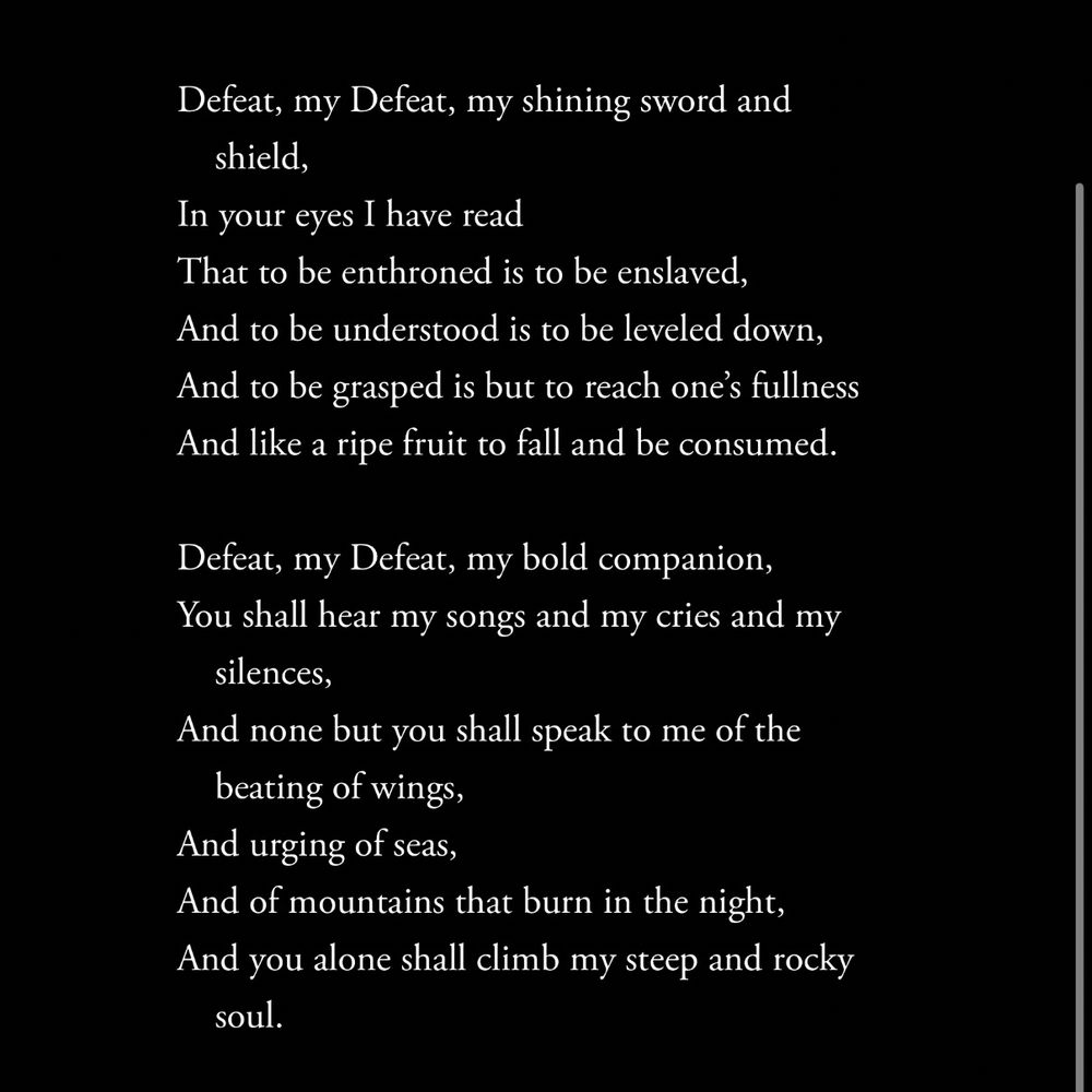 Defeat, my Defeat, my shining sword and shield,
In your eyes I have read
That to be enthroned is to be enslaved,
And to be understood is to be leveled down,
And to be grasped is but to reach one’s fullness
And like a ripe fruit to fall and be consumed.
 
Defeat, my Defeat, my bold companion,
You shall hear my songs and my cries and my silences,
And none but you shall speak to me of the beating of wings,
And urging of seas,
And of mountains that burn in the night,
And you alone shall climb my steep and rocky soul.