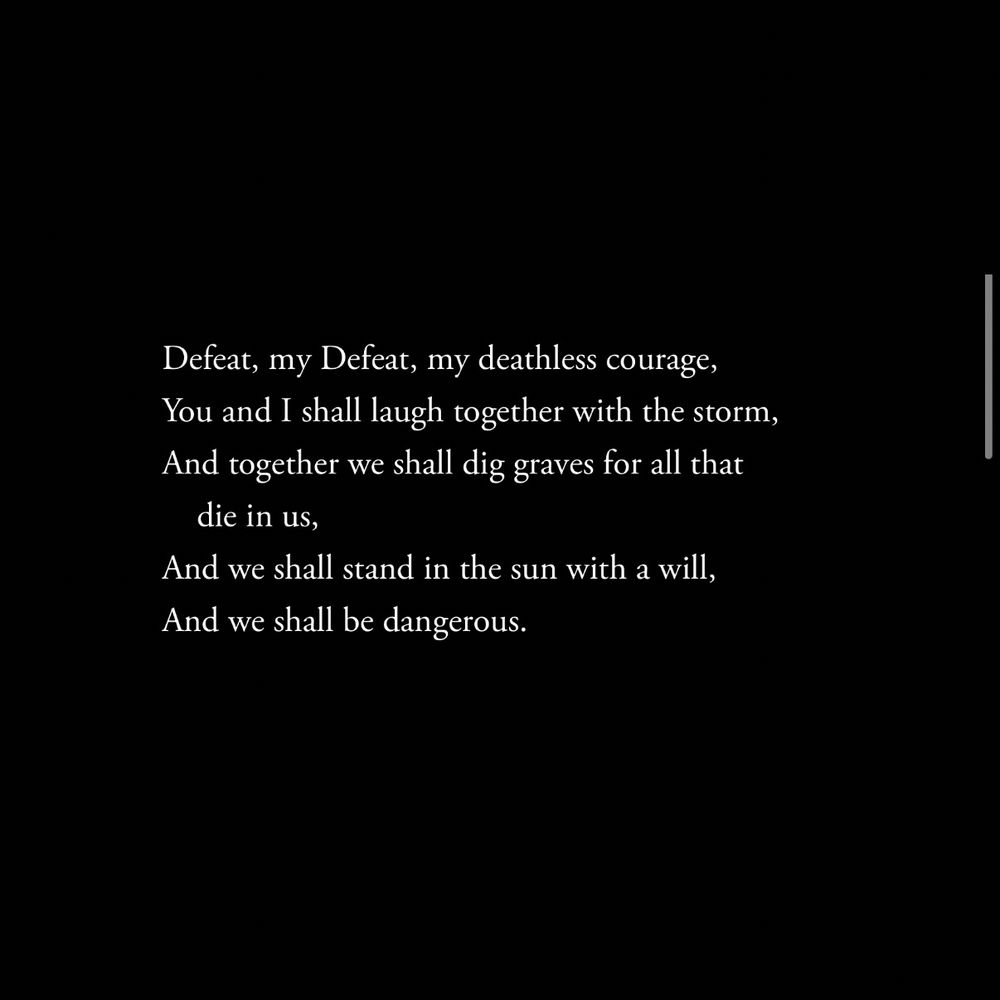 Defeat, my Defeat, my deathless courage,
You and I shall laugh together with the storm,
And together we shall dig graves for all that die in us,
And we shall stand in the sun with a will,
And we shall be dangerous.