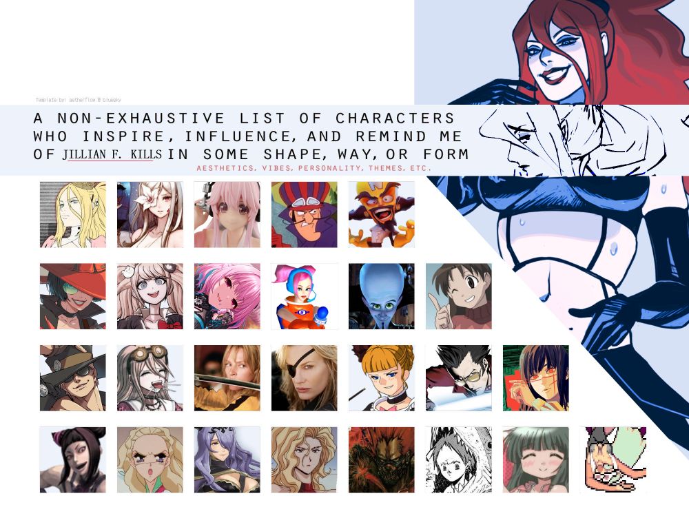 Template by: aetherflow@bluesky
"a non-exhaustive list of characters who inspire, influence, and remind me of JILLIAN F. KILLS in some shape, way, or form"
(from left-right, top bottom)
Bad Girl, Zero, Super Sonico, Dick Dastardly, Neo Cortex
I-no, Junko Enoshima, Riamu Yumemi, Ulala, Megamind, Yukari
Johnny, Miu Iruma, Beatrix Kiddo, Elle Driver, Beatrice, Travis Touchdown, Yoru
Juri Han, Nanami Kiryuu, Camilla, Madam President, En, Ebisu, Yoshinoya, Morrigan Aensland
art by @nsfvvesper.bsky.social