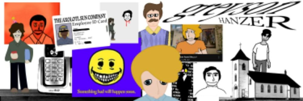 The banner of Greyson Hanzer. From left to right:
My persona, Greyson.
An image from my Moreana Mordegard Glesgorv retake.
A landline phone.
My Regretevator OC, Custodian.
An image from my Something Bad will Happen Soon retake.
Aethos.
My OC, Jarrett Dextahr, looking less than intelligent.
An image from my Hello, Neighbour! retake.
A drawover of the classic "Mom found the yaoi" thumbnail, with the text now reading "Mom found the yuri" and starring Jarrett Dextahr.
Fanart of the "Want Some Fun" song by Musiclide. (Was liked by Alex Rochon on Twitter before I nuked my account. Reaction: Ecstatic.)
An image from my Have You Seen this Man? retake.
An image of a church from my The Mandela Catalogue retake.
An old drawing of my interpretation of Cesar Torres' alternate.

In the top right corner is the text "greyson HANZER".