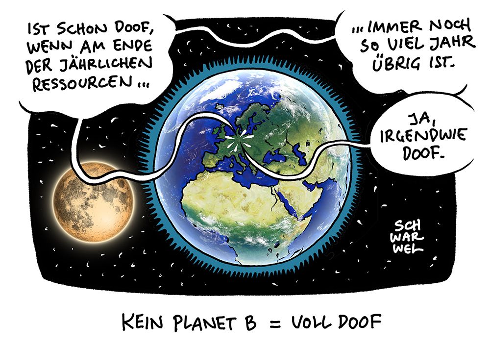 Die Erde und der Mond in der nendlichen Weite des Alls. Zwei Leute im winzigkleinwn Deutschland unterhalten sich.
Stimme 1: „IST SCHON DOOF, WENN AM ENDE DER JÄHRLICHEN RESSOURCEN IMMER NOCH SO VIEL JAHR ÜBRIG IST.“
Stimme 2: „JA, IRGENDWIE DOOF.“
Unterzeile: „KEIN PLANET B = VOLL DOOF“
(Credit: SCHWARWEL)