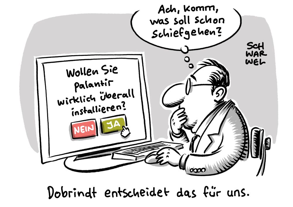 Innenminister Dobrindt sitzt an seinem Rechner und glotzt auf eine Installationsabfrage: „Wollen Sie palantir wirklich überall installieren?“
Sein Cursor kreist über „JA“ und er denkt: „Ach, komm, was soll schon dchiefgehen?“
Unterzeile: „Dobrindt entscheidet das für uns.“
(Credit: SCHWARWEL)