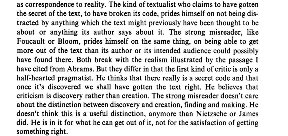 Text: „ The kind of textualist who claims to have gotten the secret of the text, to have broken its code, prides himself on not being distracted by anything which the text might previously have been thought to be about or anything its author says about it. The strong misreader, like Foucault or Bloom, prides himself on the same thing, on being able to get more out of the text than its author or its intended audience could possibly have found there. Both break with the realism illustrated by the passage I have cited from Abrams. But they differ in that the first kind of critic is only a half-hearted pragmatist. He thinks that there really is a secret code and that once it's discovered we shall have gotten the text right. He believes that criticism is discovery rather than creation. The strong misreader doesn't care about the distinction between discovery and creation, finding and making. He doesn't think this is a useful distinction, anymore than Nietzsche or James did. He is in it for what he can get out of it, not for the satisfaction of getting something right.“