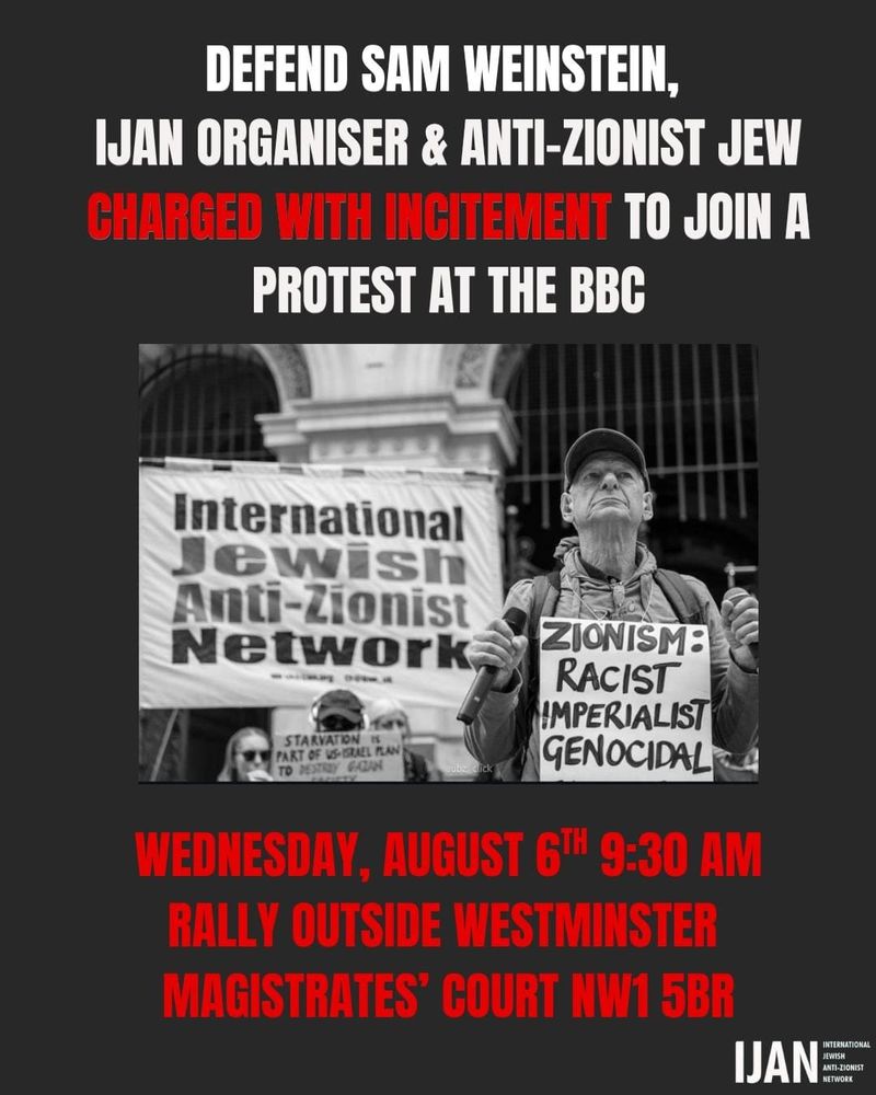 A photo of a man at a protest with the words:
DEFEND SAM WEINSTEIN,
JUAN ORGANISER & ANTI-ZIONIST JEW CHARGED WITH INCITEMENT TO JOIN A PROTEST AT THE BBC
International Jewish Anti-Zionist Network
STARVATION I
PART OF US-BRAEL PLAN TO PESTIDY GAZ
ZIONISM:
RACIST
IMPERIALIST GENOCIDAL
WEDNESDAY, AUGUST 6™ 9:30 AM
RALLY OUTSIDE WESTMINSTER MAGISTRATES' COURT NW1 5BR
INTERHATIONAL
IJAN
NETWORK
